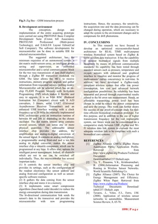 Fig.3: Zig Bee – GSM interaction process
                                                        instructions. Hence, the accuracy, the sensitivity,
B. Development environment                              the acquisition rate and the data processing can be
          The      conception,       design      and    changed during operation, which are necessary to
implementation of the entire acquiring prototype        adapt the system to the environment changes and to
were carried out using PROTON® Basic Compiler           compensate for drift phenomena.
Development Suite (Crown hill Associates),
PROTEUS®             Professional       (Multi-power    IV. CONCLUSIONS
Technology), and EAGLE® Layout Editor(Cad                         In This research we have focused to
Soft Computer). The software developments for           develop an optimized microcontroller-based
microcontroller can be done in suitable IDE for         architecture for REAL TIME multi-purpose
selected microcontrollers.                              wireless biomedical system based on ZigBee &
          The suggested architecture has the            GSM wireless data transceiver. It has the capability
minimum requisites of an autonomous system: a           to monitor biomedical signals from multiple
dot matrix multi-sensors array, an intelligent power    biosensors by means of different communication
saving      and    supervision,     an     embedded     standards. Its capability has been tested through
microcontroller and a serial communications block       standard sensors such as pressure, temperature and
for the two way transmission of data (half-duplex)      oxygen sensors with enhanced user graphical
through a ZigBee RF transceiver module& via             interface to visualize and monitor the progress of
GSM. The latter allows the MCU to receive               multi-sensors' curves concurrency in real-time. In
instructions, memory program upgrade and gather         addition, we have developed a ZigBee-ready
information from requested sensors (polling mode).      compliant wireless system that offer low power
Microcontroller cab be selected which has an on-        consumption, low cost and advanced network
chip FLASH Program Memory with In-System                configuration possibilities. Its reliability has been
Programming (ISP) which makes it flexible and           measured and proved through experimental results
easy to upgrade. It is an 8-bit RISC (Reduced           related to the bit error rate measurement. Hence, an
Instruction Set Computer) circuit with 8 A/D            affordable transmitting power level has been
converters, 3 timers, serial UART (Universal            chosen in order to reduce the power consumption
Asynchronous Receiver Transmitter) and an               and save the energy. This work can further shows
enhanced USB interface working with a clock             the success of our proof-of-concept study for real-
frequency up to 20 MHz Its internally implemented       time efficient biomedical evaluation prototype. For
RISC architecture gives an instruction runtime of       this purpose, and in addition to the use of higher
between 80 and 200 ns depending on the chosen           transmission frequency for the real implantable
oscillator. The dot matrix sensors array contains       system, our future work can be concentrated on a
several sensors, which can sense one or more            comparative study between UHF, ZigBee and Wi-
physical quantities. The addressable sensor             Fi wireless data link system to evaluate the most
interface chip provides the address, the                adequate wireless link to be compliant with such a
amplification and analog-to-digital conversion of       biomedical care systems.
the sensed signal. It contains an analog multiplexer,
a programmable analog front-end and a ten bits          REFERENCES
analog to digital converter, makes the sensor             [1]    ZigBee Alliance (2007). ZigBee Home
interface chip a versatile component, which can be               Automation Public Application Profile.
programmed at any time. It offers also, options for              Retrieved                          from
intelligent power management. Indeed, all channels               http://www.zigbee.org/Products/Technical
which are not in use can be switched off                         Documents
individually. Thus, the microcontroller has several              Download/tabid/237/Default.aspx
important tasks:                                          [2]    Yu, Y., Prasanna, V.K., Krishnamachari,
(1) It controls the sensor interface chip and                    B. (2006).Information Processing and
provides its settings, such as the configuration of              Routing in Wireless Sensor Networks.
the readout electronics like sensor address and                  World Scientific Publishing Co.
analog front-end configuration as well as sensor-         [3]    ZigBee Alliance (2007). The Choice for
specific software routines.                                      Energy Management and Efficiency.
(2) It gathers the data coming from the sensor                   ZigBee White Paper. Retrieved from
interface chip and stores it in a memory.                        http://www.zigbee.org/Products/
(3) It implements some smart compression                         Technical      Documents       Download/
algorithms (base-band coder/decoder) to reduce the               tabid/237 /Default .aspx
energy consumption during data transmission.              [4]    Tavares, J., Velez, F.J., Ferro, J.M.
The bi-directional communication link sends the                  (2008). Application of wireless sensor
sensor's data to the transceiver and provides the                networks to automobiles. Measurement
microcontroller       with      new    programming               Science Review, 8, 65-70.

                                                                                            1898 | P a g e
 