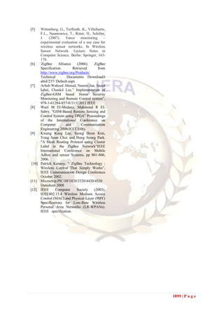 [5]   Wittenburg, G., Terflosth, K., Villafuerte,
      F.L., Naumowicz, T., Ritter, H., Schiller,
      J.    (2007).    Fence    monitoring      –
      experimental evaluation of a use case for
      wireless sensor networks. In Wireless
      Sensor Network. Lecture Notes in
      Computer Science. Berlin: Springer, 163-
      178.
[6]   ZigBee      Alliance    (2006).    ZigBee
      Specification.       Retrieved        from
      http://www.zigbee.org/Products/
      Technical         Documents Download/t
      abid/237/ Default.aspx
[7]   Arbab Waheed Ahmad, Naeem Jan, Saeed
      Iqbal, Chankil Lee,” Implementation of
      ZigBee-GSM based Home Security
      Monitoring and Remote Control system”,
      978-1-61284-857-0/11/©2011 IEEE
[8]   Wael M EI-Medany, Mahmoud R EI-
      Sabry. "GSM-Based Remote Sensing and
      Control System using FPGA" Proceedings
      of the International Conference on
      Computer         and       Communication
      Engineering 2008(ICCCE08).
[9]   Kwang Koog Lee, Seong Hoon Kim,
      Yong Soon Choi and Hong Seong Park.
      "A Mesh Routing Protocol using Cluster
      Label in the ZigBee Network"IEEE
      International Conference on Mobile
      Adhoc and sensor Systems, pp 801-806,
      2006.
 [10] Patrick Kenney, “ ZigBee Technology :
      Wireless Control That Simply Works”,
      IEEE Communication Design Conference
      October 2002.
[11] Microchip.PIC18F2420/2520/4420/4520
      Datasheet.2008
[12] IEEE       Computer     Society     (2003).
      IEEE802.15.4 Wireless Medium Access
      Control (MAC) and Physical Layer (PHY)
      Specifications for Low-Rate Wireless
      Personal Area Networks (LR-WPANs).
      IEEE specification.




                                                    1899 | P a g e
 
