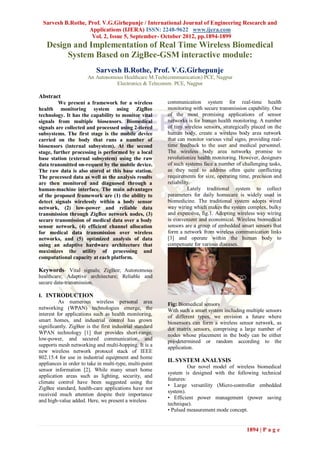Sarvesh B.Rothe, Prof. V.G.Girhepunje / International Journal of Engineering Research and
                   Applications (IJERA) ISSN: 2248-9622 www.ijera.com
                    Vol. 2, Issue 5, September- October 2012, pp.1894-1899
   Design and Implementation of Real Time Wireless Biomedical
        System Based on ZigBee-GSM interactive module:
                           Sarvesh B.Rothe, Prof. V.G.Girhepunje
                       An Autonomous Healthcare M.Tech(communication) PCE, Nagpur
                                  Electronics & Telecomm. PCE, Nagpur

Abstract
         We present a framework for a wireless           communication system for real-time health
health monitoring system using ZigBee                    monitoring with secure transmission capability. One
technology. It has the capability to monitor vital       of the most promising applications of sensor
signals from multiple biosensors. Biomedical             networks is for human health monitoring. A number
signals are collected and processed using 2-tiered       of tiny wireless sensors, strategically placed on the
subsystems. The first stage is the mobile device         human body, create a wireless body area network
carried on the body that runs a number of                that can monitor various vital signs, providing real-
biosensors (internal subsystem). At the second           time feedback to the user and medical personnel.
stage, further processing is performed by a local        The wireless body area networks promise to
base station (external subsystem) using the raw          revolutionize health monitoring. However, designers
data transmitted on-request by the mobile device.        of such systems face a number of challenging tasks,
The raw data is also stored at this base station.        as they need to address often quite conflicting
The processed data as well as the analysis results       requirements for size, operating time, precision and
are then monitored and diagnosed through a               reliability.
human-machine interface. The main advantages                       Lately traditional system to collect
of the proposed framework are (1) the ability to         parameters for daily homecare is widely used in
detect signals wirelessly within a body sensor           biomedicine. The traditional system adopts wired
network, (2) low-power and reliable data                 way wiring which makes the system complex, bulky
transmission through ZigBee network nodes, (3)           and expensive, fig.1. Adopting wireless way wiring
secure transmission of medical data over a body          is convenient and economical. Wireless biomedical
sensor network, (4) efficient channel allocation         sensors are a group of embedded smart sensors that
for medical data transmission over wireless              form a network from wireless communication links
networks, and (5) optimized analysis of data             [3] and operate within the human body to
using an adaptive hardware architecture that             compensate for various diseases.
maximizes the utility of processing and
computational capacity at each platform.

Keywords- Vital signals; ZigBee; Autonomous
healthcare; Adaptive architecture; Reliable and
secure data-transmission.

I. INTRODUCTION
          As numerous wireless personal area             Fig: Biomedical sensors
networking (WPAN) technologies emerge, the               With such a smart system including multiple sensors
interest for applications such as health monitoring,     of different types, we envision a future where
smart homes, and industrial control has grown            biosensors can form a wireless sensor network, as
significantly. ZigBee is the first industrial standard   dot matrix sensors, comprising a large number of
WPAN technology [1] that provides short-range,           nodes whose placement in the body can be either
low-power, and secured communication, and                pre-determined or random according to the
supports mesh networking and multi-hopping. It is a      application.
new wireless network protocol stack of IEEE
802.15.4 for use in industrial equipment and home
                                                         II. SYSTEM ANALYSIS
appliances in order to take in multi-type, multi-point
                                                                   Our novel model of wireless biomedical
sensor information [2]. While many smart home
                                                         system is designed with the following technical
application areas such as lighting, security, and
                                                         features:
climate control have been suggested using the
                                                         • Large versatility (Micro-controller embedded
ZigBee standard, health-care applications have not
                                                         system).
received much attention despite their importance
                                                         • Efficient power management (power saving
and high-value added. Here, we present a wireless
                                                         technique).
                                                         • Pulsed measurement mode concept.


                                                                                             1894 | P a g e
 