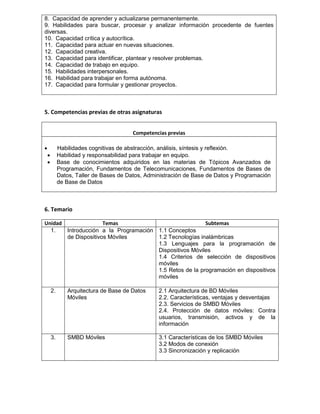 8. Capacidad de aprender y actualizarse permanentemente.
9. Habilidades para buscar, procesar y analizar información procedente de fuentes
diversas.
10. Capacidad crítica y autocrítica.
11. Capacidad para actuar en nuevas situaciones.
12. Capacidad creativa.
13. Capacidad para identificar, plantear y resolver problemas.
14. Capacidad de trabajo en equipo.
15. Habilidades interpersonales.
16. Habilidad para trabajar en forma autónoma.
17. Capacidad para formular y gestionar proyectos.
5. Competencias previas de otras asignaturas
Competencias previas

 Habilidades cognitivas de abstracción, análisis, síntesis y reflexión.
 Habilidad y responsabilidad para trabajar en equipo.
 Base de conocimientos adquiridos en las materias de Tópicos Avanzados de
Programación, Fundamentos de Telecomunicaciones, Fundamentos de Bases de
Datos, Taller de Bases de Datos, Administración de Base de Datos y Programación
de Base de Datos
6. Temario
Unidad Temas Subtemas
1. Introducción a la Programación
de Dispositivos Móviles
1.1 Conceptos
1.2 Tecnologías inalámbricas
1.3 Lenguajes para la programación de
Dispositivos Móviles
1.4 Criterios de selección de dispositivos
móviles
1.5 Retos de la programación en dispositivos
móviles
2. Arquitectura de Base de Datos
Móviles
2.1 Arquitectura de BD Móviles
2.2. Características, ventajas y desventajas
2.3. Servicios de SMBD Móviles
2.4. Protección de datos móviles: Contra
usuarios, transmisión, activos y de la
información
3. SMBD Móviles 3.1 Características de los SMBD Móviles
3.2 Modos de conexión
3.3 Sincronización y replicación
 