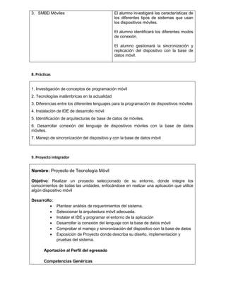 3. SMBD Móviles El alumno investigará las características de
los diferentes tipos de sistemas que usan
los dispositivos móviles.
El alumno identificará los diferentes modos
de conexión.
El alumno gestionará la sincronización y
replicación del dispositivo con la base de
datos móvil.
8. Prácticas
1. Investigación de conceptos de programación móvil
2. Tecnologías inalámbricas en la actualidad
3. Diferencias entre los diferentes lenguajes para la programación de dispositivos móviles
4. Instalación de IDE de desarrollo móvil
5. Identificación de arquitecturas de base de datos de móviles.
6. Desarrollar conexión del lenguaje de dispositivos móviles con la base de datos
móviles.
7. Manejo de sincronización del dispositivo y con la base de datos móvil
9. Proyecto integrador
Nombre: Proyecto de Tecnología Móvil
Objetivo: Realizar un proyecto seleccionado de su entorno, donde integre los
conocimientos de todas las unidades, enfocándose en realizar una aplicación que utilice
algún dispositivo móvil
Desarrollo:
 Plantear análisis de requerimientos del sistema.
 Seleccionar la arquitectura móvil adecuada.
 Instalar el IDE y programar el entorno de la aplicación
 Desarrollar la conexión del lenguaje con la base de datos móvil
 Comprobar el manejo y sincronización del dispositivo con la base de datos
 Exposición de Proyecto donde describa su diseño, implementación y
pruebas del sistema.
Aportación al Perfil del egresado
Competencias Genéricas
 