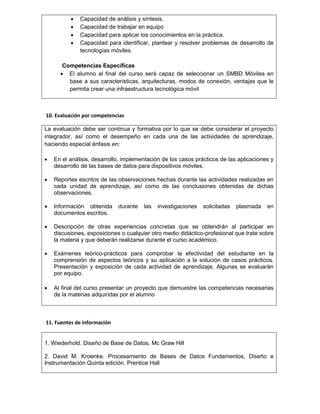  Capacidad de análisis y síntesis.
 Capacidad de trabajar en equipo
 Capacidad para aplicar los conocimientos en la práctica.
 Capacidad para identificar, plantear y resolver problemas de desarrollo de
tecnologías móviles.
Competencias Específicas
 El alumno al final del curso será capaz de seleccionar un SMBD Móviles en
base a sus características, arquitecturas, modos de conexión, ventajas que le
permita crear una infraestructura tecnológica móvil
10. Evaluación por competencias
La evaluación debe ser continua y formativa por lo que se debe considerar el proyecto
integrador, así como el desempeño en cada una de las actividades de aprendizaje,
haciendo especial énfasis en:
 En el análisis, desarrollo, implementación de los casos prácticos de las aplicaciones y
desarrollo de las bases de datos para dispositivos móviles.
 Reportes escritos de las observaciones hechas durante las actividades realizadas en
cada unidad de aprendizaje, así como de las conclusiones obtenidas de dichas
observaciones.
 Información obtenida durante las investigaciones solicitadas plasmada en
documentos escritos.
 Descripción de otras experiencias concretas que se obtendrán al participar en
discusiones, exposiciones o cualquier otro medio didáctico-profesional que trate sobre
la materia y que deberán realizarse durante el curso académico.
 Exámenes teórico-prácticos para comprobar la efectividad del estudiante en la
comprensión de aspectos teóricos y su aplicación a la solución de casos prácticos.
Presentación y exposición de cada actividad de aprendizaje. Algunas se evaluarán
por equipo.
 Al final del curso presentar un proyecto que demuestre las competencias necesarias
de la materias adquiridas por el alumno
11. Fuentes de información
1. Wiederhold. Diseño de Base de Datos. Mc Graw Hill
2. David M. Kroenke. Procesamiento de Bases de Datos Fundamentos, Diseño e
Instrumentación Quinta edición. Prentice Hall
 