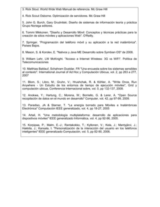 3. Rick Stout. World Wide Web Manual de referencia. Mc Graw Hill
4. Rick Scout Osborne. Optimización de servidores. Mc Graw Hill
5. John G. Burch, Gary Grudnitski. Diseño de sistemas de información teoría y práctica
Grupo Noriega editores.
6. Tommi Mikkonen. "Diseño y Desarrollo Móvil: Conceptos y técnicas prácticas para la
creación de sitios móviles y aplicaciones Web". O'Reilly.
7. Springer. “Programación del teléfono móvil y su aplicación a la red inalámbrica".
Países Bajos.
8. Mason, S. & Korolev, E. "Nativos y Java ME Desarrollo sobre Symbian OS" de 2008.
9. William Lehr, LW McKnight. "Acceso a Internet Wireless: 3G vs WiFi". Política de
Telecomunicaciones
10. Matthias Baldauf, Schahram Dustdar, FR "Una encuesta sobre los sistemas sensibles
al contexto". International Journal of Ad Hoc y Computación Ubicua, vol. 2, pp 263 a 277,
2007
11. Blom, S.; Libro, M.; Gruhn, V.; Hrushchak, R. & Köhler, A. "Write Once, Run
Anywhere - Un Estudio de los entornos de tiempo de ejecución móviles", Grid y
computación ubicua, Conferencia Internacional sobre, vol. 0, pp 132-137, 2008.
12. Anokwa, Y.; Hartung, C.; Morena, W.; Borriello, G. & Lerer, A. "Open Source
recopilación de datos en el mundo en desarrollo" Computer, vol. 42, pp 97-99, 2009.
13. Paradiso, JA & Starner, T. "La energía borrado para Móviles e Inalámbricas
Electrónica" Computación IEEE generalizado, vol. 4, pp 18-27, 2005
14. Artail, H. "Una metodología multiplataforma: desarrollo de aplicaciones para
dispositivos móviles" IEEE generalizado Informática, vol. 4, pp 92-96, 2005.
15. Korpipaa, P.; Malm, E.-J.; Rantakokko, T.; Kyllonen, V.; Kela, J.; Mantyjärvi, J.;
Hakkila, J.; Kansala, I. "Personalización de la interacción del usuario en los teléfonos
inteligentes" IEEE generalizado Computación, vol. 5, pp 82-90, 2006.
 