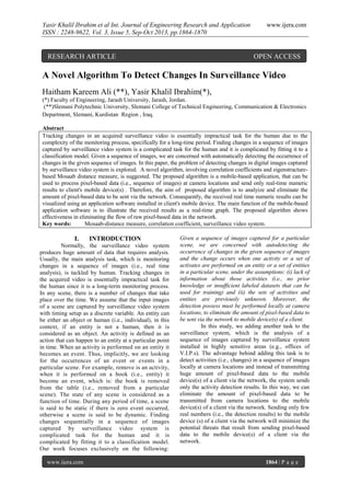 Yasir Khalil Ibrahim et al Int. Journal of Engineering Research and Application
ISSN : 2248-9622, Vol. 3, Issue 5, Sep-Oct 2013, pp.1864-1870

RESEARCH ARTICLE

www.ijera.com

OPEN ACCESS

A Novel Algorithm To Detect Changes In Surveillance Video
Haitham Kareem Ali (**), Yasir Khalil Ibrahim(*),
(*) Faculty of Engineering, Jarash University, Jarash, Jordan.
(**)Slemani Polytechnic University, Slemani College of Technical Engineering, Communication & Electronics
Department, Slemani, Kurdistan Region , Iraq.
Abstract
Tracking changes in an acquired surveillance video is essentially impractical task for the human due to the
complexity of the monitoring process, specifically for a long-time period. Finding changes in a sequence of images
captured by surveillance video system is a complicated task for the human and it is complicated by fitting it to a
classification model. Given a sequence of images, we are concerned with automatically detecting the occurrence of
changes in the given sequence of images. In this paper, the problem of detecting changes in digital images captured
by surveillance video system is explored. A novel algorithm, involving correlation coefficients and eigenstructurebased Mosaab distance measure, is suggested. The proposed algorithm is a mobile-based application, that can be
used to process pixel-based data (i.e., sequence of images) at camera locations and send only real-time numeric
results to client's mobile device(s) . Therefore, the aim of proposed algorithm is to analyize and eliminate the
amount of pixel-based data to be sent via the network. Consequently, the received real time numeric results can be
visualized using an application software installed in client's mobile device. The main function of the mobile-based
application software is to illustrate the received results as a real-time graph. The proposed algorithm shows
effectiveness in eliminating the flow of raw pixel-based data in the network.
Key words:
Mosaab-distance measure, correlation coefficient, surveillance video system.

I.

INTRODUCTION

Normally, the surveillance video system
produces huge amount of data that requires analysis.
Usually, the main analysis task, which is monitoring
changes in a sequence of images (i.e., real time
analysis), is tackled by human. Tracking changes in
the acquired video is essentially impractical task for
the human since it is a long-term monitoring process.
In any scene, there is a number of changes that take
place over the time. We assume that the input images
of a scene are captured by surveillance video system
with timing setup as a discrete variable. An entity can
be either an object or human (i.e., individual), in this
context, if an entity is not a human, then it is
considered as an object. An activity is defined as an
action that can happen to an entity at a particular point
in time. When an activity is performed on an entity it
becomes an event. Thus, implicitly, we are looking
for the occurrences of an event or events in a
particular scene. For example, remove is an activity,
when it is performed on a book (i.e., entity) it
become an event, which is: the book is removed
from the table (i.e., removed from a particular
scene). The state of any scene is considered as a
function of time. During any period of time, a scene
is said to be static if there is zero event occurred,
otherwise a scene is said to be dynamic. Finding
changes sequentially in a sequence of images
captured by surveillance video system is
complicated task for the human and it is
complicated by fitting it to a classification model.
Our work focuses exclusively on the following:
www.ijera.com

Given a sequence of images captured for a particular
scene, we are concerned with autodetecting the
occurrence of changes in the given sequence of images
and the change occurs when one activity or a set of
activates are performed on an entity or a set of entities
in a particular scene, under the assumptions: (i) lack of
information about those activities (i.e., no prior
knowledge or insufficient labeled datasets that can be
used for training) and (ii) the sets of activities and
entities are previously unknown. Moreover, the
detection possess must be performed locally at camera
locations, to eliminate the amount of pixel-based data to
be sent via the network to mobile device(s) of a client.
In this study, we adding another task to the
surveillance system, which is the analysis of a
sequence of images captured by surveillance system
installed in highly sensitive areas (e.g., offices of
V.I.P.s). The advantage behind adding this task is to
detect activities (i.e., changes) in a sequence of images
locally at camera locations and instead of transmitting
huge amount of pixel-based data to the mobile
device(s) of a client via the network, the system sends
only the activity detection results. In this way, we can
eliminate the amount of pixel-based data to be
transmitted from camera locations to the mobile
device(s) of a client via the network. Sending only few
real numbers (i.e., the detection results) to the mobile
device (s) of a client via the network will minimize the
potential threats that result from sending pixel-based
data to the mobile device(s) of a client via the
network.

1864 | P a g e

 