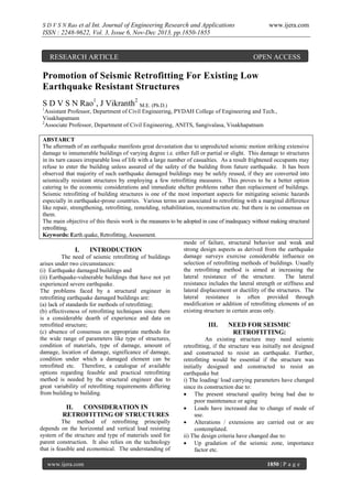 S D V S N Rao et al Int. Journal of Engineering Research and Applications

www.ijera.com

ISSN : 2248-9622, Vol. 3, Issue 6, Nov-Dec 2013, pp.1850-1855

RESEARCH ARTICLE

OPEN ACCESS

Promotion of Seismic Retrofitting For Existing Low
Earthquake Resistant Structures
S D V S N Rao1, J Vikranth2 M.E. (Ph.D.)
1

Assistant Professor, Department of Civil Engineering, PYDAH College of Engineering and Tech.,
Visakhapatnam
2
Associate Professor, Department of Civil Engineering, ANITS, Sangivalasa, Visakhapatnam
ABSTARCT
The aftermath of an earthquake manifests great devastation due to unpredicted seismic motion striking extensive
damage to innumerable buildings of varying degree i.e. either full or partial or slight. This damage to structures
in its turn causes irreparable loss of life with a large number of casualties. As a result frightened occupants may
refuse to enter the building unless assured of the safety of the building from future earthquake. It has been
observed that majority of such earthquake damaged buildings may be safely reused, if they are converted into
seismically resistant structures by employing a few retrofitting measures. This proves to be a better option
catering to the economic considerations and immediate shelter problems rather than replacement of buildings.
Seismic retrofitting of building structures is one of the most important aspects for mitigating seismic hazards
especially in earthquake-prone countries. Various terms are associated to retrofitting with a marginal difference
like repair, strengthening, retrofitting, remolding, rehabilitation, reconstruction etc. but there is no consensus on
them.
The main objective of this thesis work is the measures to be adopted in case of inadequacy without making structural
retrofitting.
Keywords: Earth quake, Retrofitting, Assessment.
mode of failure, structural behavior and weak and
strong design aspects as derived from the earthquake
I.
INTRODUCTION
damage surveys exercise considerable influence on
The need of seismic retrofitting of buildings
selection of retrofitting methods of buildings. Usually
arises under two circumstances:
the retrofitting method is aimed at increasing the
(i) Earthquake damaged buildings and
lateral resistance of the structure.
The lateral
(ii) Earthquake-vulnerable buildings that have not yet
resistance includes the lateral strength or stiffness and
experienced severe earthquake.
lateral displacement or ductility of the structures. The
The problems faced by a structural engineer in
lateral resistance is often provided through
retrofitting earthquake damaged buildings are:
modification or addition of retrofitting elements of an
(a) lack of standards for methods of retrofitting;
existing structure in certain areas only.
(b) effectiveness of retrofitting techniques since there
is a considerable dearth of experience and data on
retrofitted structure;
III.
NEED FOR SEISMIC
(c) absence of consensus on appropriate methods for
RETROFITTING:
the wide range of parameters like type of structures,
An existing structure may need seismic
condition of materials, type of damage, amount of
retrofitting, if the structure was initially not designed
damage, location of damage, significance of damage,
and constructed to resist an earthquake. Further,
condition under which a damaged element can be
retrofitting would be essential if the structure was
retrofitted etc. Therefore, a catalogue of available
initially designed and constructed to resist an
options regarding feasible and practical retrofitting
earthquake but
method is needed by the structural engineer due to
i) The loading/ load carrying parameters have changed
great variability of retrofitting requirements differing
since its construction due to:
from building to building.
 The present structural quality being bad due to
poor maintenance or aging
II.
CONSIDERATION IN
 Loads have increased due to change of mode of
RETROFITTING OF STRUCTURES
use.
The method of retrofitting principally
 Alterations / extensions are carried out or are
depends on the horizontal and vertical load resisting
contemplated.
system of the structure and type of materials used for
ii) The design criteria have changed due to:
parent construction. It also relies on the technology
 Up gradation of the seismic zone, importance
that is feasible and economical. The understanding of
factor etc.
www.ijera.com

1850 | P a g e

 