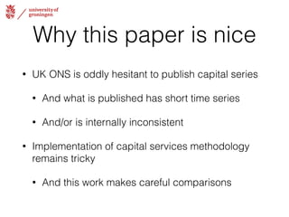 Why this paper is nice 
• UK ONS is oddly hesitant to publish capital series 
• And what is published has short time series 
• And/or is internally inconsistent 
• Implementation of capital services methodology 
remains tricky 
• And this work makes careful comparisons 
 