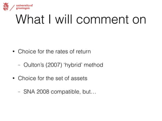 What I will comment on 
• Choice for the rates of return 
– Oulton’s (2007) ‘hybrid’ method 
• Choice for the set of assets 
– SNA 2008 compatible, but… 
 