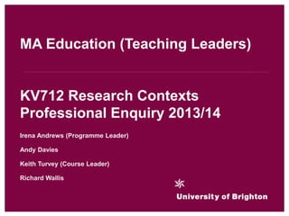 Irena Andrews (Programme Leader)
Andy Davies
Keith Turvey (Course Leader)
Richard Wallis
MA Education (Teaching Leaders)
KV712 Research Contexts
Professional Enquiry 2013/14
 