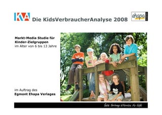 Die KidsVerbraucherAnalyse 2008


Markt-Media Studie für
Kinder-Zielgruppen
im Alter von 6 bis 13 Jahre




im Auftrag des
Egmont Ehapa Verlages
 