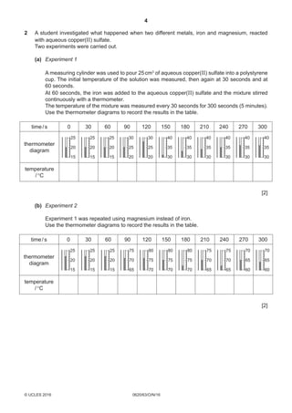 4
0620/63/O/N/16© UCLES 2016
2	A student investigated what happened when two different metals, iron and magnesium, reacted
with aqueous copper(II) sulfate.
	Two experiments were carried out.
	 (a)	 Experiment 1
	A measuring cylinder was used to pour 25 cm3
of aqueous copper(II) sulfate into a polystyrene
cup. The initial temperature of the solution was measured, then again at 30 seconds and at
60 seconds.
	At 60 seconds, the iron was added to the aqueous copper(II) sulfate and the mixture stirred
continuously with a thermometer.
	The temperature of the mixture was measured every 30 seconds for 300 seconds (5 minutes).
	Use the thermometer diagrams to record the results in the table.
thermometer
diagram
time/s 0 30 60 90 120 150 180 210 240 270 300
temperature
/°C
25
20
15
25
20
15
25
20
15
30
25
20
30
25
20
40
35
30
40
35
30
40
35
30
40
35
30
40
35
30
40
35
30
[2]
	 (b)	Experiment 2
	Experiment 1 was repeated using magnesium instead of iron.
	Use the thermometer diagrams to record the results in the table.
thermometer
diagram
time/s 0 30 60 90 120 150 180 210 240 270 300
temperature
/°C
25
20
15
25
20
15
25
20
15
75
70
65
80
75
70
80
75
70
80
75
70
75
70
65
75
70
65
70
65
60
70
65
60
[2]
 