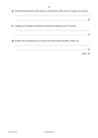 6
0620/63/O/N/16© UCLES 2016
	 (e)	Predict the temperature of the mixture in Experiment 2 after one hour. Explain your answer.
	 .....................................................................................................................................................
	 ............................................................................................................................................... [2]
	 (f)	Suggest an advantage of taking the temperature readings every 15 seconds.
	 .....................................................................................................................................................
	 ............................................................................................................................................... [2]
	 (g)	Explain why a polystyrene cup is used in the experiments and not a copper can.
	 .....................................................................................................................................................
	 ............................................................................................................................................... [2]
[Total: 18]
 