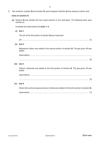 7
0620/63/O/N/16© UCLES 2016 [Turn over
3	Two solutions, solution Q and solution R, were analysed. Solution Q was aqueous sulfuric acid.
	 tests on solution Q
	 (a)	Solution Q was divided into four equal portions in four test-tubes. The following tests were
carried out.
	Complete the observations for tests 1– 4.
	 (i)	 test 1
	The pH of the first portion of solution Q was measured.
	 pH .................................................................................................................................. [1]
	 (ii)	test 2
	Magnesium ribbon was added to the second portion of solution Q. The gas given off was
tested.
	 observations ........................................................................................................................
	 ........................................................................................................................................ [3]
	 (iii)	 test 3
	Sodium carbonate was added to the third portion of solution Q. The gas given off was
tested.
	 observations ........................................................................................................................
	 ........................................................................................................................................ [3]
	 (iv)	 test 4
	Dilute nitric acid and aqueous barium nitrate were added to the fourth portion of solution Q.
	 observations .................................................................................................................. [1]
 
