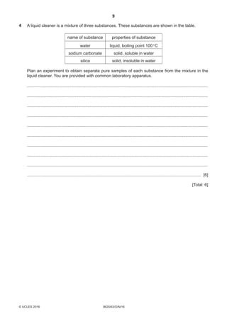 9
0620/63/O/N/16© UCLES 2016 [Turn over
4	A liquid cleaner is a mixture of three substances. These substances are shown in the table.
name of substance properties of substance
water liquid, boiling point 100 °C
sodium carbonate solid, soluble in water
silica solid, insoluble in water
	Plan an experiment to obtain separate pure samples of each substance from the mixture in the
liquid cleaner. You are provided with common laboratory apparatus.
	 ............................................................................................................................................................
	 ............................................................................................................................................................
	 ............................................................................................................................................................
	 ............................................................................................................................................................
	 ............................................................................................................................................................
	 ............................................................................................................................................................
	 ............................................................................................................................................................
	 ............................................................................................................................................................
	 ............................................................................................................................................................
	 ...................................................................................................................................................... [6]
[Total: 6]
 