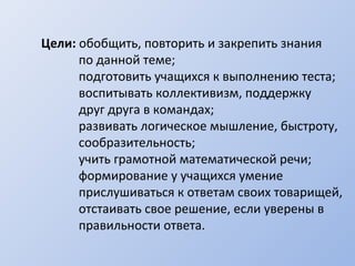 Цели: обобщить, повторить и закрепить знания
по данной теме;
подготовить учащихся к выполнению теста;
воспитывать коллективизм, поддержку
друг друга в командах;
развивать логическое мышление, быстроту,
сообразительность;
учить грамотной математической речи;
формирование у учащихся умение
прислушиваться к ответам своих товарищей,
отстаивать свое решение, если уверены в
правильности ответа.
 