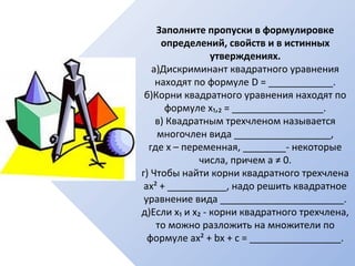Заполните пропуски в формулировке
определений, свойств и в истинных
утверждениях.
а)Дискриминант квадратного уравнения
находят по формуле D = ____________.
б)Корни квадратного уравнения находят по
формуле х₁,₂ = _________________.
в) Квадратным трехчленом называется
многочлен вида __________________,
где х – переменная, ________- некоторые
числа, причем а ≠ 0.
г) Чтобы найти корни квадратного трехчлена
ах² + ___________, надо решить квадратное
уравнение вида _______________________.
д)Если х₁ и х₂ - корни квадратного трехчлена,
то можно разложить на множители по
формуле ах² + bх + с = _________________.
 
