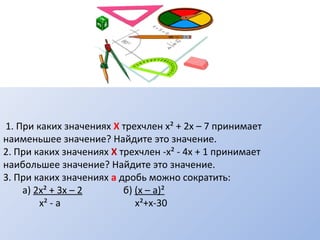 1. При каких значениях Х трехчлен х² + 2х – 7 принимает
наименьшее значение? Найдите это значение.
2. При каких значениях Х трехчлен -х² - 4х + 1 принимает
наибольшее значение? Найдите это значение.
3. При каких значениях а дробь можно сократить:
а) 2х² + 3х – 2 б) (х – а)²
х² - а х²+х-30
 