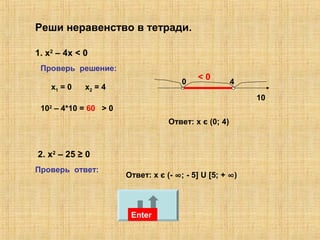 Реши неравенство в тетради.
1. x2
– 4х < 0
Enter
Проверь решение:
х1 = 0 х2 = 4
0 4
Ответ: х є (0; 4)
Enter
2. х2
– 25 ≥ 0
Enter
Проверь ответ:
Ответ: х є (- ∞; - 5] U [5; + ∞)
Enter
10
102
– 4*10 = 60 > 0> 0
< 0
 