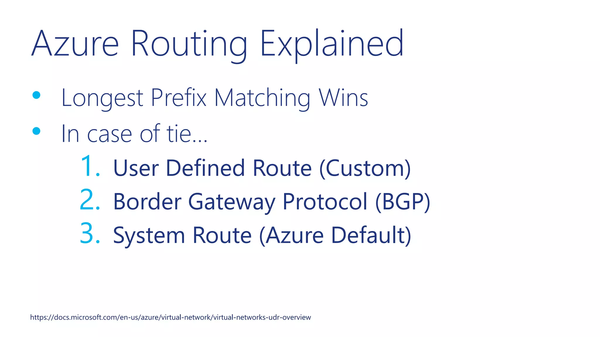 Azure Routing Explained
• Longest Prefix Matching Wins
• In case of tie…
1. User Defined Route (Custom)
2. Border Gateway Protocol (BGP)
3. System Route (Azure Default)
https://docs.microsoft.com/en-us/azure/virtual-network/virtual-networks-udr-overview
 