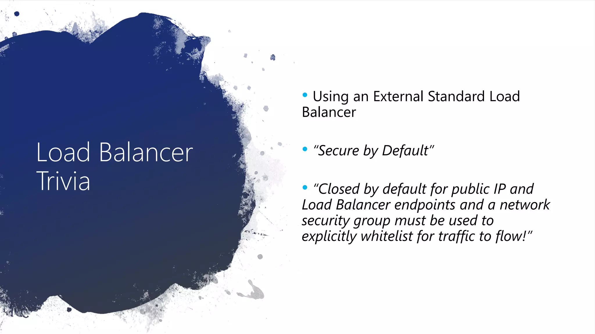 Load Balancer
Trivia
• Using an External Standard Load
Balancer
• “Secure by Default”
• “Closed by default for public IP and
Load Balancer endpoints and a network
security group must be used to
explicitly whitelist for traffic to flow!”
 