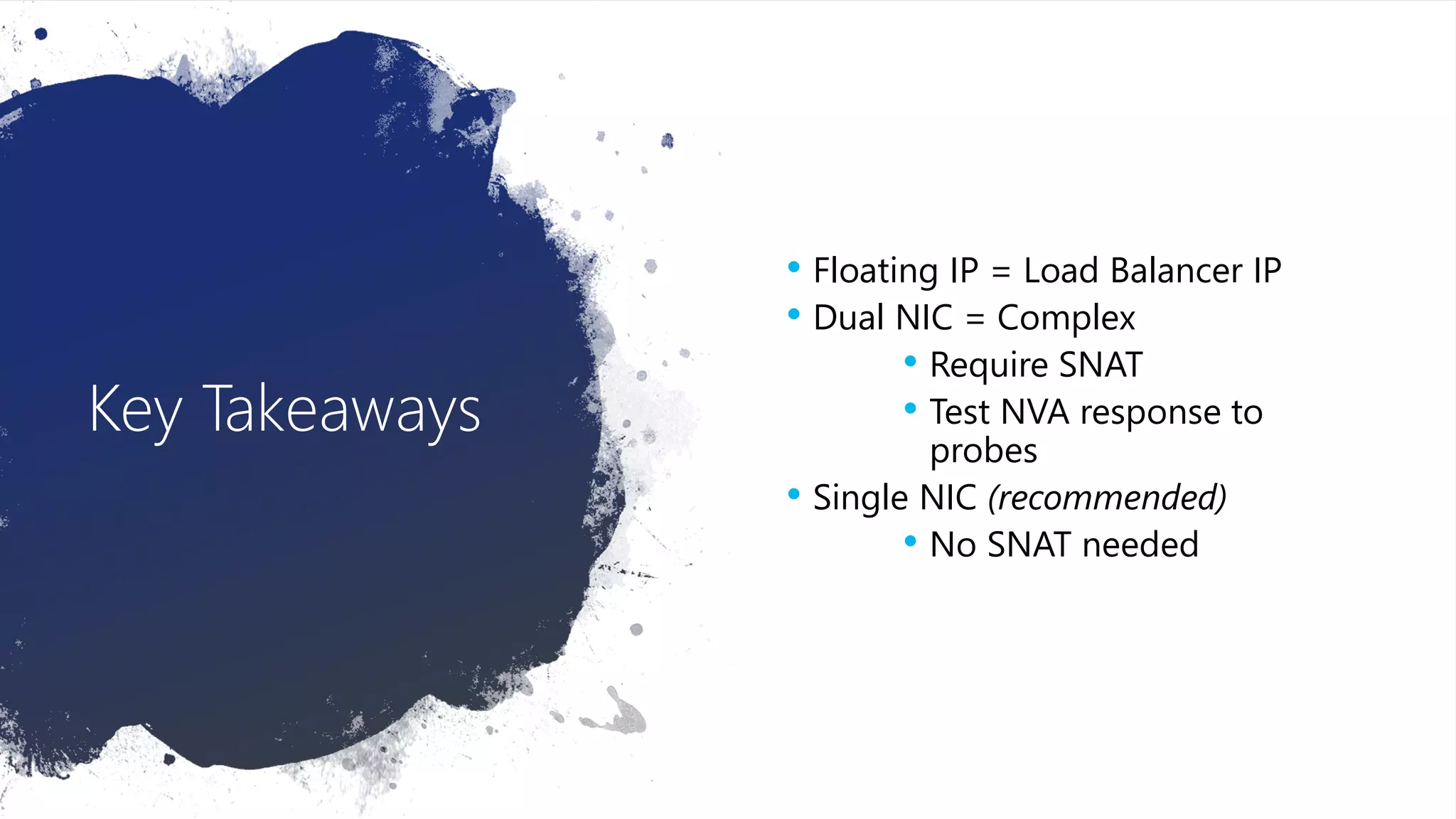 Key Takeaways
• Floating IP = Load Balancer IP
• Dual NIC = Complex
• Require SNAT
• Test NVA response to
probes
• Single NIC (recommended)
• No SNAT needed
 