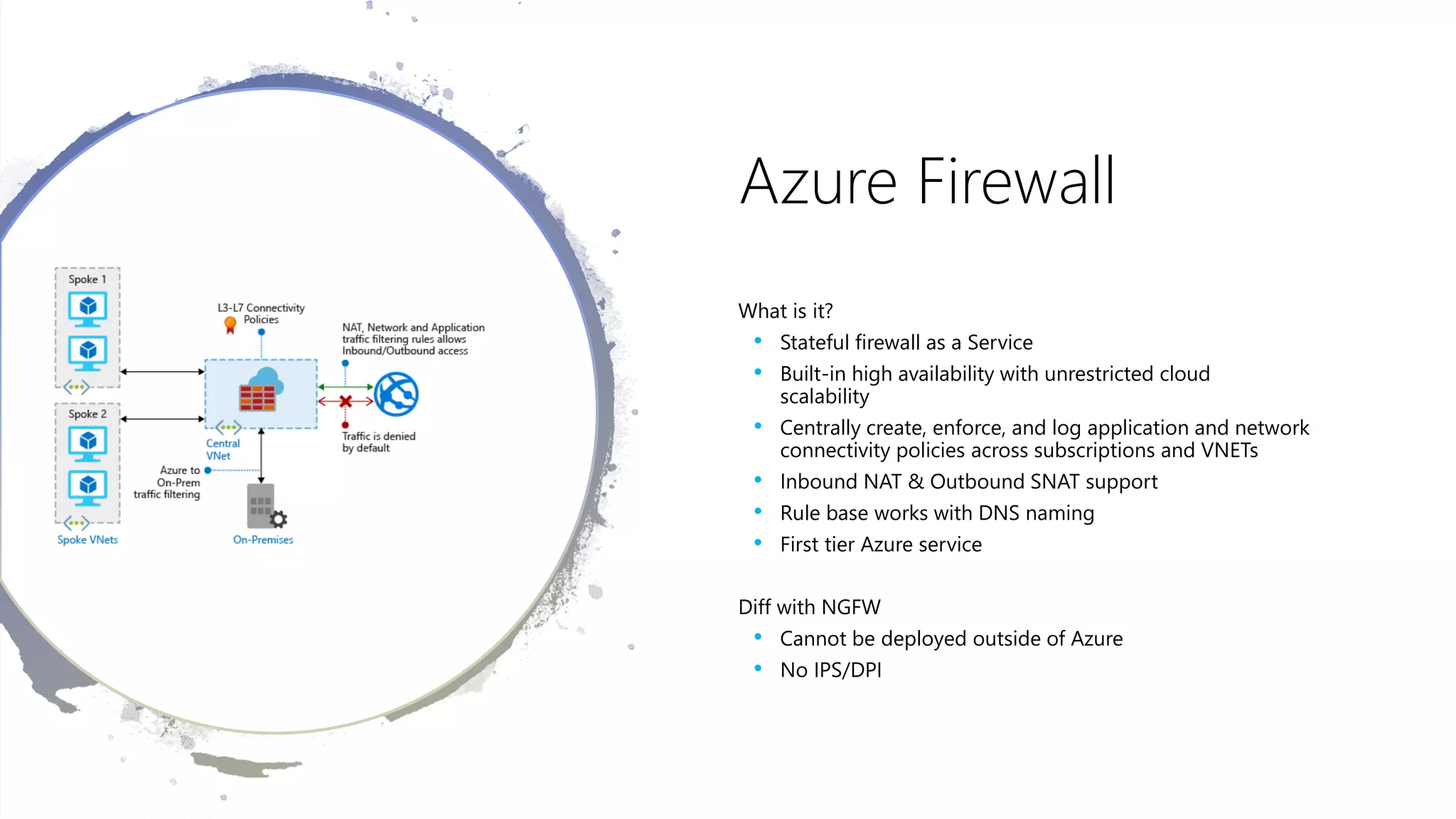 Azure Firewall
What is it?
• Stateful firewall as a Service
• Built-in high availability with unrestricted cloud
scalability
• Centrally create, enforce, and log application and network
connectivity policies across subscriptions and VNETs
• Inbound NAT & Outbound SNAT support
• Rule base works with DNS naming
• First tier Azure service
Diff with NGFW
• Cannot be deployed outside of Azure
• No IPS/DPI
 