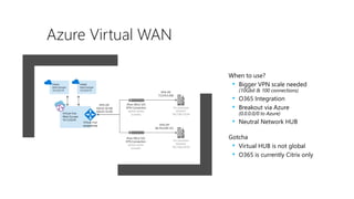 Azure Virtual WAN
When to use?
• Bigger VPN scale needed
(10Gbit & 100 connections)
• O365 Integration
• Breakout via Azure
(0.0.0.0/0 to Azure)
• Neutral Network HUB
Gotcha
• Virtual HUB is not global
• O365 is currently Citrix only
 