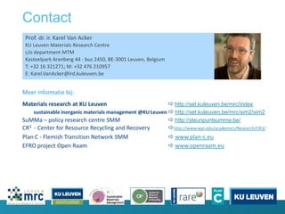 Contact
Prof. dr. ir. Karel Van Acker
KU Leuven Materials Research Centre
c/o department MTM
Kasteelpark Arenberg 44 - bus 2450, BE-3001 Leuven, Belgium
T: +32 16 321271; M: +32 476 210957
E: Karel.VanAcker@lrd.kuleuven.be
Meer informatie bij:
Materials research at KU Leuven  http://set.kuleuven.be/mrc/index
sustainable inorganic materials management @KU Leuven  http://set.kuleuven.be/mrc/sim2/sim2
SuMMa – policy research centre SMM  http://steunpuntsumma.be/
CR3 - Center for Resource Recycling and Recovery http://www.wpi.edu/academics/Research/CR3/
Plan C - Flemish Transition Network SMM  www.plan-c.eu
EFRO project Open Raam  www.openraam.eu
 