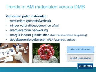 Trends in AM materialen versus DMB
Verbreden palet materialen
- verminderd grondstofverbruik
- minder verbruiksgoederen en afval
- energieverbruik verwerking
- energie-inhoud grondstoffen (link met duurzame ontginning)
- biogebaseerde polymeren (PLA / zetmeel / suikers)
dematerialiseren
impact levenscyclus
 