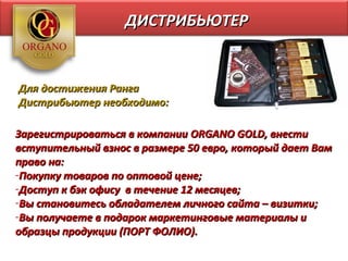 ДИСТРИБЬЮТЕР


Для достижения Ранга
Дистрибьютер необходимо:

Зарегистрироваться в компании ORGANO GOLD, внести
вступительный взнос в размере 50 евро, который дает Вам
право на:
-Покупку товаров по оптовой цене;
-Доступ к бэк офису в течение 12 месяцев;
-Вы становитесь обладателем личного сайта – визитки;
-Вы получаете в подарок маркетинговые материалы и
образцы продукции (ПОРТ ФОЛИО).
 