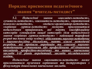 Порядок присвоєння педагогічногоПорядок присвоєння педагогічного
звання “вчитель-методист”звання “вчитель-методист”
5.2. Педагогічні звання «викладач-методист»,
«учитель-методист», «вихователь-методист», «практичний
психолог-методист», «педагог-організатор-методист»,
«керівник гуртка-методист» можуть присвоюватися
педагогічним працівникам, які мають кваліфікаційну
категорію «спеціаліст вищої категорії» (для педагогічного
звання «керівник гуртка-методист» – найвищий тарифний
розряд та повну вищу освіту), здійснюють науково-методичну
і науково-дослідну діяльність, мають власні методичні
розробки, які пройшли апробацію та схвалені науково-
методичними установами або професійними об'єднаннями
викладачів професійно-технічних та вищих навчальних
закладів І-ІІ рівнів акредитації, закладів післядипломної
освіти.
Педагогічне звання «вихователь-методист» може
присвоюватися музичним керівникам та інструкторам з
фізкультури дошкільних навчальних закладів.
 