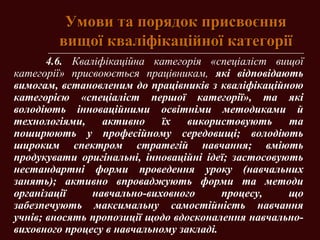 Умови та порядок присвоєнняУмови та порядок присвоєння
вищої кваліфікаційної категоріївищої кваліфікаційної категорії
4.6. Кваліфікаційна категорія «спеціаліст вищої
категорії» присвоюється працівникам, які відповідають
вимогам, встановленим до працівників з кваліфікаційною
категорією «спеціаліст першої категорії», та які
володіють інноваційними освітніми методиками й
технологіями, активно їх використовують та
поширюють у професійному середовищі; володіють
широким спектром стратегій навчання; вміють
продукувати оригінальні, інноваційні ідеї; застосовують
нестандартні форми проведення уроку (навчальних
занять); активно впроваджують форми та методи
організації навчально-виховного процесу, що
забезпечують максимальну самостійність навчання
учнів; вносять пропозиції щодо вдосконалення навчально-
виховного процесу в навчальному закладі.
 