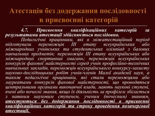 Атестація без додержання послідовностіАтестація без додержання послідовності
в присвоєнні категорійв присвоєнні категорій
4.7. Присвоєння кваліфікаційних категорій за
результатами атестації здійснюється послідовно.
Педагогічні працівники, які в міжатестаційний період
підготували переможців ІІІ етапу всеукраїнських або
міжнародних учнівських та студентських олімпіад з базових
навчальних предметів; переможців ІІІ етапу всеукраїнських або
міжнародних спортивних змагань; переможців всеукраїнських
конкурсів фахової майстерності серед учнів професійно-технічних
навчальних закладів, переможців всеукраїнського конкурсу-захисту
науково-дослідницьких робіт учнів-членів Малої академії наук, а
також педагогічні працівники, які стали переможцями або
лауреатами конкурсів фахової майстерності, що проводяться
центральними органами виконавчої влади, мають наукові ступені,
вчені або почесні звання, якщо їх діяльність за профілем збігається
з наявним науковим ступенем, ученим (почесним) званням,
атестуються без додержання послідовності в присвоєнні
кваліфікаційних категорій та строку проведення позачергової
атестації.
 