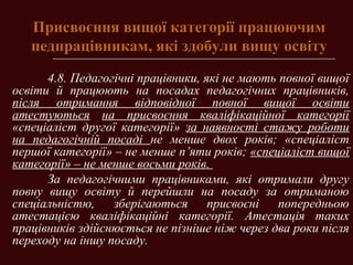 Присвоєння вищої категорії працюючимПрисвоєння вищої категорії працюючим
педпрацівникам, які здобули вищу освітупедпрацівникам, які здобули вищу освіту
4.8. Педагогічні працівники, які не мають повної вищої
освіти й працюють на посадах педагогічних працівників,
після отримання відповідної повної вищої освіти
атестуються на присвоєння кваліфікаційної категорії
«спеціаліст другої категорії» за наявності стажу роботи
на педагогічній посаді не менше двох років; «спеціаліст
першої категорії» – не менше п’яти років; «спеціаліст вищої
категорії» – не менше восьми років.
За педагогічними працівниками, які отримали другу
повну вищу освіту й перейшли на посаду за отриманою
спеціальністю, зберігаються присвоєні попередньою
атестацією кваліфікаційні категорії. Атестація таких
працівників здійснюється не пізніше ніж через два роки після
переходу на іншу посаду.
 