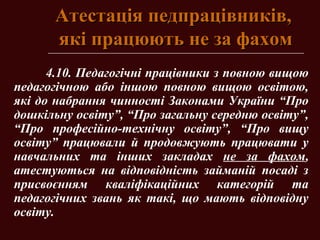 Атестація педпрацівників,Атестація педпрацівників,
які працюють не за фахомякі працюють не за фахом
4.10. Педагогічні працівники з повною вищою
педагогічною або іншою повною вищою освітою,
які до набрання чинності Законами України “Про
дошкільну освіту”, “Про загальну середню освіту”,
“Про професійно-технічну освіту”, “Про вищу
освіту” працювали й продовжують працювати у
навчальних та інших закладах не за фахом,
атестуються на відповідність займаній посаді з
присвоєнням кваліфікаційних категорій та
педагогічних звань як такі, що мають відповідну
освіту.
 