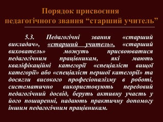Порядок присвоєнняПорядок присвоєння
педагогічного звання “старший учитель”педагогічного звання “старший учитель”
5.3. Педагогічні звання «старший
викладач», «старший учитель», «старший
вихователь» можуть присвоюватися
педагогічним працівникам, які мають
кваліфікаційні категорії «спеціаліст вищої
категорії» або «спеціаліст першої категорії» та
досягли високого професіоналізму в роботі,
систематично використовують передовий
педагогічний досвід, беруть активну участь у
його поширенні, надають практичну допомогу
іншим педагогічним працівникам.
 