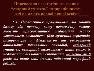 Присвоєння педагогічного званняПрисвоєння педагогічного звання
“старший учитель” педпрацівникам,“старший учитель” педпрацівникам,
які не мають повної вищої освітиякі не мають повної вищої освіти
5.4. Педагогічним працівникам, які мають
базову або неповну вищу педагогічну освіту,
можуть присвоюватися педагогічні звання
«вихователь-методист» (для музичних керівників,
інструкторів з фізкультури та вихователів
дошкільних навчальних закладів), «старший
учитель», «старший вихователь», якщо стаж їх
педагогічної діяльності становить не менш як 8
років та якщо вони мають найвищий тарифний
розряд.
 