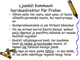 Ljusdali Kommuuni haridusdirektor Pär Frohm: Võtsin selle töö vastu, sest usun, et koole on võimalik paremaks muuta, kui need praegu on Kooliprobleemidele ei ole lihtsaid lahendusi On ise mitmel korral Eestis käinud, sellest palju õppinud ja seetõttu mõistab eri maade koostöö vajadust Koolist väljalangevus kaob, kui suudame kooli  nii heaks ja huvitavaks  muuta, et lapsed  ise  tahavad meiega jääda Iga  laps on meie jaoks  tähtis  – ei saa öelda, et las selle väänikuga tegeleb keegi teine 