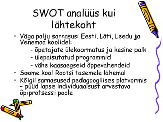SWOT analüüs kui lähtekoht Väga palju sarnasusi Eesti, Läti, Leedu ja Venemaa koolidel: - õpetajate ülekoormatus ja kesine palk - ülepaisutatud programmid - vähe kaasaegseid õppevahendeid Soome kool Rootsi tasemele lähemal Kõigil sarnasused pedagoogilises platvormis – püüd lapse individuaalsust arvestava õpiprotsessi poole 