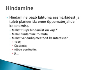  Hindamine peab lähtuma eesmärkidest ja
tuleb planeerida enne õppematerjalide
koostamist.
◦ Millist tüüpi hindamist on vaja?
◦ Millal hindamine toimub?
◦ Millist vahendit/meetodit kasutatakse?
 Test;
 Ülesanne;
 tööde portfoolio;
 Jt...
 