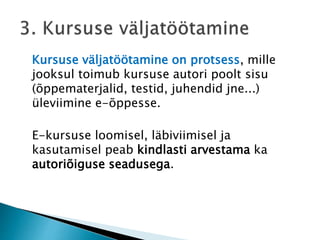 Kursuse väljatöötamine on protsess, mille
jooksul toimub kursuse autori poolt sisu
(õppematerjalid, testid, juhendid jne...)
üleviimine e-õppesse.
E-kursuse loomisel, läbiviimisel ja
kasutamisel peab kindlasti arvestama ka
autoriõiguse seadusega.
 