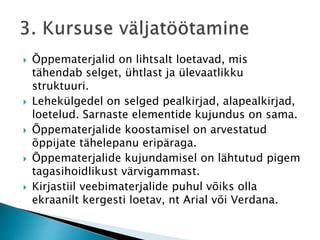  Õppematerjalid on lihtsalt loetavad, mis
tähendab selget, ühtlast ja ülevaatlikku
struktuuri.
 Lehekülgedel on selged pealkirjad, alapealkirjad,
loetelud. Sarnaste elementide kujundus on sama.
 Õppematerjalide koostamisel on arvestatud
õppijate tähelepanu eripäraga.
 Õppematerjalide kujundamisel on lähtutud pigem
tagasihoidlikust värvigammast.
 Kirjastiil veebimaterjalide puhul võiks olla
ekraanilt kergesti loetav, nt Arial või Verdana.
 