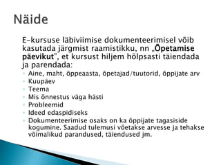 E-kursuse läbiviimise dokumenteerimisel võib
kasutada järgmist raamistikku, nn „Õpetamise
päevikut”, et kursust hiljem hõlpsasti täiendada
ja parendada:
◦ Aine, maht, õppeaasta, õpetajad/tuutorid, õppijate arv
◦ Kuupäev
◦ Teema
◦ Mis õnnestus väga hästi
◦ Probleemid
◦ Ideed edaspidiseks
◦ Dokumenteerimise osaks on ka õppijate tagasiside
kogumine. Saadud tulemusi võetakse arvesse ja tehakse
võimalikud parandused, täiendused jm.
 