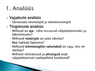  Vajaduste analüüs
◦ Sõnastada eesmärgid ja alameesmärgid
 Tingimuste analüüs
◦ Millised on aja- raha ressursid väljatöötamiseks ja
läbiviimiseks?
◦ Milliseid materjale on juba olemas?
◦ Kes hakkab õpetama?
◦ Milliseid tehnoloogilisi vahendeid on vaja, mis on
olemas?
◦ Millised võimalused ja piirangud seab
väljatöötamisel veebipõhine keskkond?
 