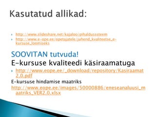  http://www.slideshare.net/kajaloo/pihaldusssteem
 http://www.e-ope.ee/opetajatele/juhend_kvaliteetse_e-
kursuse_loomiseks
SOOVITAN tutvuda!
E-kursuse kvaliteedi käsiraamatuga
 http://www.eope.ee/_download/repository/Kasiraamat
2.0.pdf
E-kursuse hindamise maatriks
http://www.eope.ee/images/50000886/eneseanaluusi_m
aatriks_VER2.0.xlsx
 