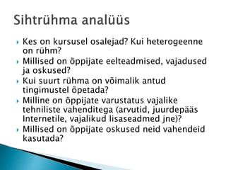  Kes on kursusel osalejad? Kui heterogeenne
on rühm?
 Millised on õppijate eelteadmised, vajadused
ja oskused?
 Kui suurt rühma on võimalik antud
tingimustel õpetada?
 Milline on õppijate varustatus vajalike
tehniliste vahenditega (arvutid, juurdepääs
Internetile, vajalikud lisaseadmed jne)?
 Millised on õppijate oskused neid vahendeid
kasutada?
 