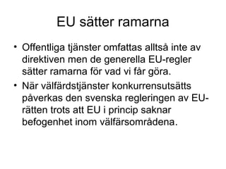 EU sätter ramarna
• Offentliga tjänster omfattas alltså inte av
  direktiven men de generella EU-regler
  sätter ramarna för vad vi får göra.
• När välfärdstjänster konkurrensutsätts
  påverkas den svenska regleringen av EU-
  rätten trots att EU i princip saknar
  befogenhet inom välfärsområdena.
 