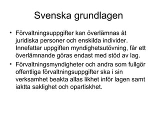 Svenska grundlagen
• Förvaltningsuppgifter kan överlämnas åt
  juridiska personer och enskilda individer.
  Innefattar uppgiften myndighetsutövning, får ett
  överlämnande göras endast med stöd av lag.
• Förvaltningsmyndigheter och andra som fullgör
  offentliga förvaltningsuppgifter ska i sin
  verksamhet beakta allas likhet inför lagen samt
  iaktta saklighet och opartiskhet.
 