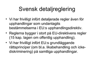 Svensk detaljreglering
• Vi har frivilligt infört detaljerade regler även för
  upphandlingar som undantagits
  bestämmelserna i EU:s upphandlingsdirektiv.
• Reglerna bygger i stort på EU-direktivens regler
  (15 kap. lagen om offentlig upphandling).
• Vi har frivilligt infört EU:s grundläggande
  rättsprinciper (om bl.a. likabehandling och icke-
  diskriminering) på samtliga upphandlingar.
 