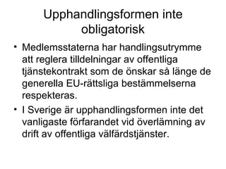 Upphandlingsformen inte
           obligatorisk
• Medlemsstaterna har handlingsutrymme
  att reglera tilldelningar av offentliga
  tjänstekontrakt som de önskar så länge de
  generella EU-rättsliga bestämmelserna
  respekteras.
• I Sverige är upphandlingsformen inte det
  vanligaste förfarandet vid överlämning av
  drift av offentliga välfärdstjänster.
 