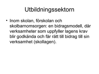 Utbildningssektorn
• Inom skolan, förskolan och
  skolbarnomsorgen: en bidragsmodell, där
  verksamheter som uppfyller lagens krav
  blir godkända och får rätt till bidrag till sin
  verksamhet (skollagen).
 